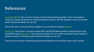 References
StarterKit-MVP This is a first version of mvp based baseline project. This is designed to create as a starter-kit
project for Android platform based on MVP, making it easier to develop project features/modules on top of it.
StarterKit-MVVM: This is a first version of mvvm based baseline project. This is designed to create as a starter-
kit project for Android platform based on MVVM, making it easier to develop project features/modules on top of
it.
Both Starter-Kit uses a network library wrapped on top of Retrofit named Networx.
Starter-Kit: This project contains mainly MVP and MVVM design pattern using Retrofit.It also has MVVM using
RxNetwork. The purpose of Starter-Kit is to create a baseline project based on making it easier to develop project
features/modules on top of it.
These are first version of baseline projects and feedback are invited for improving it further.
 
