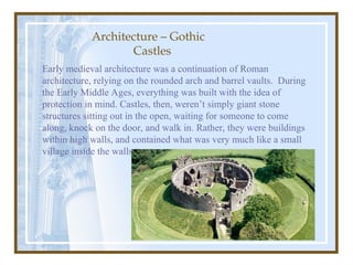 Early medieval architecture was a continuation of Roman
architecture, relying on the rounded arch and barrel vaults. During
the Early Middle Ages, everything was built with the idea of
protection in mind. Castles, then, weren’t simply giant stone
structures sitting out in the open, waiting for someone to come
along, knock on the door, and walk in. Rather, they were buildings
within high walls, and contained what was very much like a small
village inside the walls.
Architecture – Gothic
Castles
 