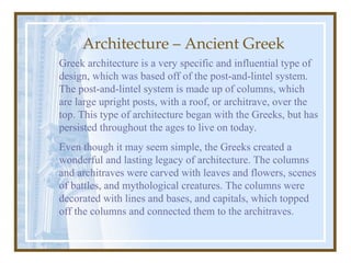 Architecture – Ancient Greek
Greek architecture is a very specific and influential type of
design, which was based off of the post-and-lintel system.
The post-and-lintel system is made up of columns, which
are large upright posts, with a roof, or architrave, over the
top. This type of architecture began with the Greeks, but has
persisted throughout the ages to live on today.
Even though it may seem simple, the Greeks created a
wonderful and lasting legacy of architecture. The columns
and architraves were carved with leaves and flowers, scenes
of battles, and mythological creatures. The columns were
decorated with lines and bases, and capitals, which topped
off the columns and connected them to the architraves.
 