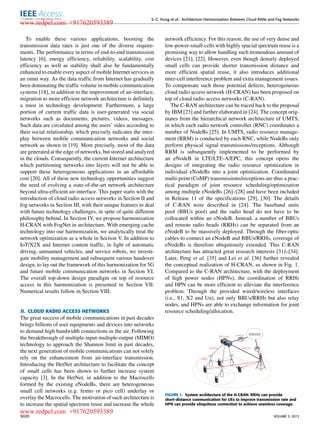 S.-C. Hung et al.: Architecture Harmonization Between Cloud RANs and Fog Networks
To enable these various applications, boosting the
transmission data rates is just one of the diverse require-
ments. The performance in terms of end-to-end transmission
latency [6], energy efﬁciency, reliability, scalability, cost
efﬁciency as well as stability shall also be fundamentally
enhanced to enable every aspect of mobile Internet services in
an omni way. As the data trafﬁc from Internet has gradually
been dominating the trafﬁc volume in mobile communication
systems [18], in addition to the improvement of air-interface,
migration to more efﬁcient network architecture is deﬁnitely
a must in technology development. Furthermore, a large
portion of current trafﬁc data is user-generated via social
networks such as documents, pictures, videos, messages.
Such data are circulated among the users’ sides according to
their social relationship, which precisely indicates the inter-
play between mobile communication networks and social
network as shown in [19]. More precisely, most of the data
are generated at the edge of networks, but stored and analyzed
in the clouds. Consequently, the current Internet architecture
which partitioning networks into layers will not be able to
support these heterogeneous applications in an affordable
cost [20]. All of these new technology opportunities suggest
the need of evolving a state-of-the-art network architecture
beyond ultra-efﬁcient air-interface. This paper starts with the
introduction of cloud radio access networks in Section II and
fog networks in Section III, with their unique features to deal
with future technology challenges, in spite of quite different
philosophy behind. In Section IV, we propose harmonization
H-CRAN with FogNet in architecture. With emerging cache
technology into our harmonization, we analytically treat the
network optimization as a whole in Section V. In addition to
IoT/X2X and Internet content trafﬁc, in light of automatic
driving, unmanned vehicles, and service robots, we investi-
gate mobility management and subsequent various handover
design, to lay out the framework of this harmonization for 5G
and future mobile communication networks in Section VI.
The overall top-down design paradigm on top of resource
access in this harmonization is presented in Section VII.
Numerical results follow in Section VIII.
II. CLOUD RADIO ACCESS NETWORKS
The great success of mobile communications in past decades
brings billions of user equipments and devices into networks
to demand high bandwidth connections in the air. Following
the breakthrough of multiple-input-multiple-output (MIMO)
technology to approach the Shannon limit in past decades,
the next generation of mobile communications can not solely
rely on the enhancement from air-interface transmission.
Introducing the HetNet architecture to facilitate the concept
of small cells has been shown to further increase system
capacity [3]. In the HetNet, in addition to the Macrocells
formed by the existing eNodeBs, there are heterogeneous
small cell networks (e.g. femto or pico cell) underlay or
overlay the Macrocells. The motivation of such architecture is
to increase the spatial spectrum reuse and increase the whole
network efﬁciency. For this reason, the use of very dense and
low-power-small-cells with highly spacial spectrum reuse is a
promising way to allow handling such tremendous amount of
devices [21], [22]. However, even though densely deployed
small cells can provide shorter transmission distance and
more efﬁcient spatial reuse, it also introduces additional
inter-cell interference problem and extra management issues.
To compensate such those potential defects, heterogeneous
cloud radio access network (H-CRAN) has been proposed on
top of cloud radio access networks (C-RAN).
The C-RAN architecture can be traced back to the proposal
by IBM [23] and further elaborated in [24]. The concept orig-
inates from the hierarchical network architecture of UMTS,
in which each radio network controller (RNC) coordinates a
number of NodeBs [25]. In UMTS, radio resource manage-
ment (RRM) is conducted by each RNC, while NodeBs only
perform physical signal transmissions/receptions. Although
RRM is subsequently implemented to be performed by
an eNodeB in LTE/LTE-A/EPC, this concept opens the
designs of integrating the radio resource optimization in
individual eNodeBs into a joint optimization. Coordinated
multi-point (CoMP) transmissions/receptions are thus a prac-
tical paradigm of joint resource scheduling/optimization
among multiple eNodeBs [26]–[28] and have been included
in Release 11 of the speciﬁcations [29], [30]. The details
of C-RAN were described in [24]. The baseband units
pool (BBUs pool) and the radio head do not have to be
collocated within an eNodeB. Instead, a number of BBUs
and remote radio heads (RRHs) can be separated from an
eNodeB to be massively deployed. Through the ﬁber-optic
cables to connect an eNodeB and BBUs/RRHs, coverage of
eNodeBs is therefore ubiquitously extended. This C-RAN
architecture has attracted great research interests [31]–[34].
Later, Peng et al. [35] and Lei et al. [36] further revealed
the conceptual realization of H-CRAN, as shown in Fig. 1.
Compared to the C-RAN architecture, with the deployment
of high power nodes (HPNs), the coordination of RRHs
and HPN can be more efﬁcient to alleviate the interference
problem. Through the provided wired/wireless interfaces
(i.e., S1, X2 and Un), not only BBUs/RRHs but also relay
nodes, and HPNs are able to exchange information for joint
resource scheduling/allocation.
FIGURE 1. System architecture of the H-CRAN. RRHs can provide
short-distance communication for UEs to improve transmission rate and
HPN can provide ubiquitous connection to achieve seamless coverage.
3020 VOLUME 3, 2015
www.redpel.com +917620593389
www.redpel.com +917620593389
 