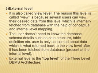 3)External level
 It is also called view level. The reason this level is
called “view” is because several users can view
their desired data from this level which is internally
fetched from database with the help of conceptual
and internal level mapping.
 The user doesn’t need to know the database
schema details such as data structure, table
definition etc. user is only concerned about data
which is what returned back to the view level after
it has been fetched from database (present at the
internal level).
 External level is the “top level” of the Three Level
DBMS Architecture.
 