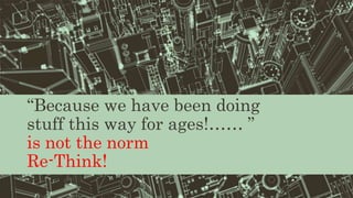 “Because we have been doing
stuff this way for ages!…… ”
is not the norm
Re-Think!
 