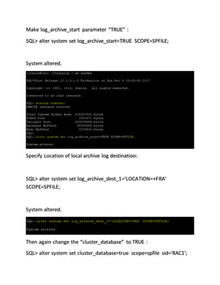Make log_archive_start parameter “TRUE” :
SQL> alter system set log_archive_start=TRUE SCOPE=SPFILE;
System altered.
Specify Location of local archive log destination:
SQL> alter system set log_archive_dest_1='LOCATION=+FRA'
SCOPE=SPFILE;
System altered.
Then again change the “cluster_database” to TRUE :
SQL> alter system set cluster_database=true scope=spfile sid='RAC1';
 