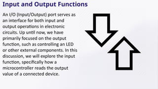 Input and Output Functions
An I/O (Input/Output) port serves as
an interface for both input and
output operations in electronic
circuits. Up until now, we have
primarily focused on the output
function, such as controlling an LED
or other external components. In this
discussion, we will explore the input
function, specifically how a
microcontroller reads the output
value of a connected device.
 