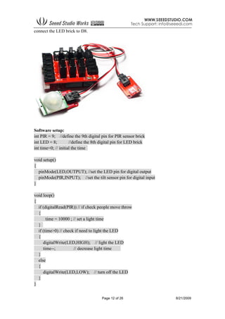 Page 12 of 26 8/21/2009
connect the LED brick to D8.
Software setup:
int PIR = 9; //define the 9th digital pin for PIR sensor brick
int LED = 8; //define the 8th digital pin for LED brick
int time=0; // initial the time
void setup()
{
pinMode(LED,OUTPUT); //set the LED pin for digital output
pinMode(PIR,INPUT); //set the tilt sensor pin for digital input
}
void loop()
{
if (digitalRead(PIR)) // if check people move throw
{
time = 10000 ; // set a light time
}
if (time>0) // check if need to light the LED
{
digitalWrite(LED,HIGH); // light the LED
time--; // decrease light time
}
else
{
digitalWrite(LED,LOW); // turn off the LED
}
}
 