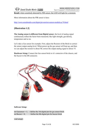 Page 13 of 26 8/21/2009
Result: when somebody detected by PIR sensor, the LED will light for a moment.
More information about the PIR sensor is here:
http://www.seeedstudio.com/depot/pir-motion-sensor-module-p-74.html
[Illustration 1.2]
The Analog sensor is different from Digital sensor, the level of analog signal
continuously reflect the factor been measured, like light strength, gas density,
temperature and so on.
Let’s take a Gas sensor for example. First, adjust the Resistor of the Brick to correct
the sensor output analog level. When power up the gas sensor will heat up, and then
we can adjust the resistor to about 5K correct the output analog signal to about 1V.
Hardware Setup: Connect the Gas sensor brick to A1 connector of the chassis, and
the buzzer to the D8 connector.
Software Setup:
int Gassensor = 1; //define the 1th digital pin for gss sensor brick
int Buzzer = 8; //define the 8th digital pin for buzzer brick
void setup()
 