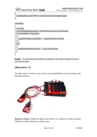 Page 14 of 26 8/21/2009
{
pinMode(Buzzer,OUTPUT); //set the LED pin for digital output
}
void loop()
{
int val=0;
val=analogRead(Gassensor); //Read the gas sensor for gas density
if (val>0x300) // if gas dense
{
digitalWrite(Buzzer,HIGH); // ring the Buzzer for alarm
}
else
{
digitalWrite(Buzzer,LOW); // turn off the buzzer
}
}
Result: If environmental gas density exceeds the value that we setup, the buzzer
will ring for alarm.
[Illustration 1.3]
The light sensor is similar to gas sensor, it also outputdifferent level according to the
luminous intensity.
Hardware Setup: Connect the light sensor brick to A1 connector of chassis, and the
LED brick to D8 connector as a light source.
 