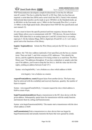 Page 18 of 26 8/21/2009
NXP Semiconductors developed a simple bi-directional 2-wire bus for efficient
inter-IC control. This bus is called the Inter-IC or I2C-bus. Only two bus lines are
required: a serial data line (SDA) and a serial clock line (SCL). Serial, 8-bit oriented,
bidirectional data transfers can be made at up to 100 kbit/s in the Standard-mode, up
to 400 kbit/s in the Fast-mode, up to 1 Mbit/s in the Fast-mode Plus (Fm+), or up to
3.4 Mbit/s in the High-speed mode. (Description from NXP I2C-bus specification and
user manual v3).
It’s not a must to know the specific protocol and time sequence, because there is a
ready library allows you to communicate with I2C / TWI devices. On most Arduino
boards, SDA (data line) is on analog input pin 4, and SCL (clock line) is on analog
input pin 5. On the Arduino Mega, SDA is digital pin 20 and SCL is 21. Let’s take a
quick look at the functions of the library:
begin() / begin(address) Initiate the Wire library and join the I2C bus as a master or
slave.
address :the 7-bit slave address (optional); if not specified, join the bus as a master.
(note: There are both 7- and 8-bit versions of I2C addresses. 7 bits identify the
device, and the eighth bit determines if it's being written to or read from. The Wire
library uses 7 bit addresses throughout. If you have a datasheet or sample code that
uses 8 bit address, you'll want to drop the low bit (i.e. shift the value one bit to the
right), yielding an address between 0 and 127.)
Syntax: wire.begin(0x04); // set a Arduino as a slave which address is 0x04.
wire.begin(); //set a Arduino as a master.
requestFrom(address, count) Request bytes from another device. The bytes may
then be retrieved with the available() and receive() functions. quantity: the number of
bytes to request.
Syntax : wire.requestFrom(0x04,4); // A master request the slave which address is
0x04 to return 4 byte.
beginTransmission(address) Begin a transmission to the I2C slave device with the
given address. Subsequently, queue bytes for transmission with the send() function
and transmit them by calling endTransmission().
Syntax: wire.beginTransmissin(0x04);// The master start a transmission with the slave
which address is 0x04
endTransmission() Ends a transmission to a slave device that was begun by
beginTransmission() and actually transmits the bytes that were queued by send().
 