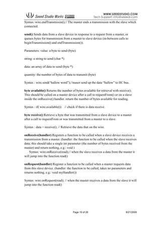 Page 19 of 26 8/21/2009
Syntax: wire.endTransmissin();// The master ends a transmission with the slave which
connected.
send() Sends data from a slave device in response to a request from a master, or
queues bytes for transmission from a master to slave device (in-between calls to
beginTransmission() and endTransmission()).
Parameters: value: a byte to send (byte)
string: a string to send (char *)
data: an array of data to send (byte *)
quantity: the number of bytes of data to transmit (byte)
Syntax : wire.send(“hallow word”);//maser send up the data “hallow” to IIC bus.
byte available() Returns the number of bytes available for retrieval with receive().
This should be called on a master device after a call to requestFrom() or on a slave
inside the onReceive() handler. return the number of bytes available for reading.
Syntax : if( wire.available()) // check if there is data receive.
byte receive() Retrieve a byte that was transmitted from a slave device to a master
after a call to requestFrom or was transmitted from a master to a slave.
Syntax : data = receive(); // Retrieve the data that on the wire.
onReceive(handler) Registers a function to be called when a slave device receives a
transmission from a master. (handler: the function to be called when the slave receives
data; this should take a single int parameter (the number of bytes received from the
master) and return nothing, e.g.: void )
Syntax: wire.onReceive(read);// when the slave receives a data from the master it
will jump into the function read()
onRequest(handler) Register a function to be called when a master requests data
from this slave device. (handler: the function to be called, takes no parameters and
returns nothing, e.g.: void myHandler())
Syntax: wire.onRequest(read); // when the master receives a data from the slave it will
jump into the function read()
 
