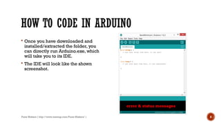 Pune Makers ( http://www.meetup.com/Pune-Makers/ ) 8
HOW TO CODE IN ARDUINO
 Once you have downloaded and
installed/extracted the folder, you
can directly run Arduino.exe, which
will take you to its IDE.
 The IDE will look like the shown
screenshot.
error & status messages
 
