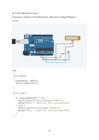 15
III. L.D.R Light detector Circuit
Components- Arduino Uno R3, Photoresistor, 1kΩ resistor, Voltage Multimeter
Circuit-
Code-
 