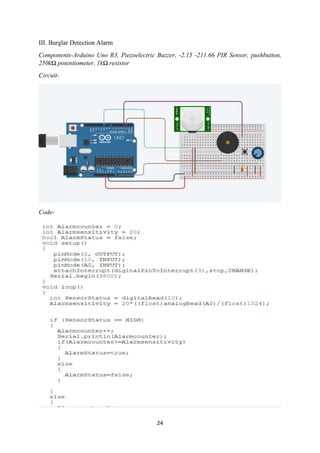24
III. Burglar Detection Alarm
Components-Arduino Uno R3, Piezoelectric Buzzer, -2.15 -211.66 PIR Sensor, pushbutton,
250kΩ potentiometer, 1kΩ resistor
Circuit-
Code-
 