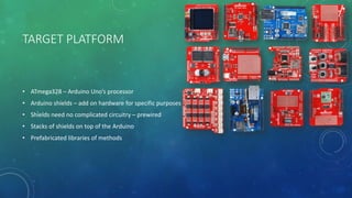 TARGET PLATFORM
• ATmega328 – Arduino Uno’s processor
• Arduino shields – add on hardware for specific purposes
• Shields need no complicated circuitry – prewired
• Stacks of shields on top of the Arduino
• Prefabricated libraries of methods
 