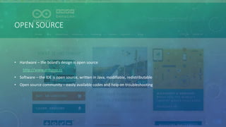OPEN SOURCE
• Hardware – the board’s design is open source
http://www.arduino.cc
• Software – the IDE is open source, written in Java, modifiable, redistributable
• Open source community – easily available codes and help on troubleshooting
 