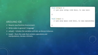 ARDUINO IDE
 Require Java Runtime Environment
 Write codes in general C language
 setup() – Initiates the variables and sets up device instances
 loop() – Runs the code that contains operations and
manipulations, iterates infinitely
 