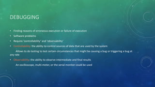 DEBUGGING
• Finding reasons of erroneous execution or failure of execution
• Software problems
• Require ‘controllability’ and ‘observability’
• Controllability: the ability to control sources of data that are used by the system
Allows to do testing to test certain circumstances that might be causing a bug or triggering a bug at
any rate
• Observability: the ability to observe intermediate and final results
An oscilloscope, multi-meter, or the serial monitor could be used
 