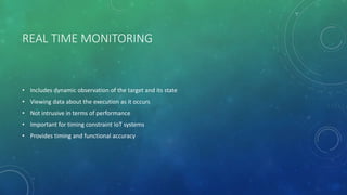 REAL TIME MONITORING
• Includes dynamic observation of the target and its state
• Viewing data about the execution as it occurs
• Not intrusive in terms of performance
• Important for timing constraint IoT systems
• Provides timing and functional accuracy
 
