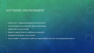 SOFTWARE ENVIRONMENT
• Arduino IDE – Integrated Development Environment
• Can be programmed using other IDEs too, like Eclipse
• Arduino IDE is more versatile
• Needs no special drivers or additional components
• Available for Windows, Linux and Mac
• Cross compiler – compiles for a different target platform than the one being programmed on
 
