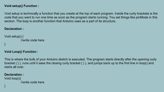 Void setup() Function :
Void setup is technically a function that you create at the top of each program. Inside the curly brackets is the
code that you want to run one time as soon as the program starts running. You set things like pinMode in this
section. The loop is another function that Arduino uses as a part of its structure.
Declaration :
Void setup() {
//write code here
}
Void Loop() Function :
This is where the bulk of your Arduino sketch is executed. The program starts directly after the opening curly
bracket ( } ), runs until it sees the closing curly bracket ( } ), and jumps back up to the first line in loop() and
starts all over.
Declaration :
Void loop(){
//write code here
}
 