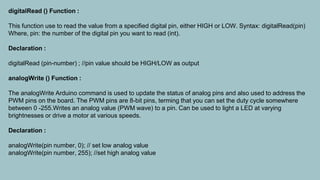 digitalRead () Function :
This function use to read the value from a specified digital pin, either HIGH or LOW. Syntax: digitalRead(pin)
Where, pin: the number of the digital pin you want to read (int).
Declaration :
digitalRead (pin-number) ; //pin value should be HIGH/LOW as output
analogWrite () Function :
The analogWrite Arduino command is used to update the status of analog pins and also used to address the
PWM pins on the board. The PWM pins are 8-bit pins, terming that you can set the duty cycle somewhere
between 0 -255.Writes an analog value (PWM wave) to a pin. Can be used to light a LED at varying
brightnesses or drive a motor at various speeds.
Declaration :
analogWrite(pin number, 0); // set low analog value
analogWrite(pin number, 255); //set high analog value
 