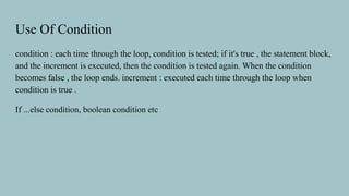 Use Of Condition
condition : each time through the loop, condition is tested; if it's true , the statement block,
and the increment is executed, then the condition is tested again. When the condition
becomes false , the loop ends. increment : executed each time through the loop when
condition is true .
If ...else condition, boolean condition etc
 