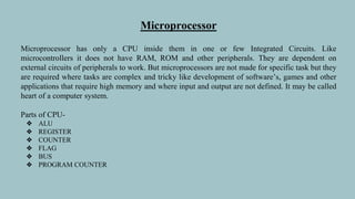 Microprocessor
Microprocessor has only a CPU inside them in one or few Integrated Circuits. Like
microcontrollers it does not have RAM, ROM and other peripherals. They are dependent on
external circuits of peripherals to work. But microprocessors are not made for specific task but they
are required where tasks are complex and tricky like development of software’s, games and other
applications that require high memory and where input and output are not defined. It may be called
heart of a computer system.
Parts of CPU-
❖ ALU
❖ REGISTER
❖ COUNTER
❖ FLAG
❖ BUS
❖ PROGRAM COUNTER
 