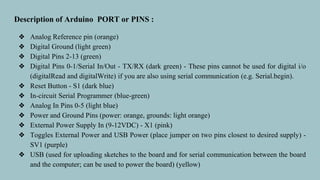 Description of Arduino PORT or PINS :
❖ Analog Reference pin (orange)
❖ Digital Ground (light green)
❖ Digital Pins 2-13 (green)
❖ Digital Pins 0-1/Serial In/Out - TX/RX (dark green) - These pins cannot be used for digital i/o
(digitalRead and digitalWrite) if you are also using serial communication (e.g. Serial.begin).
❖ Reset Button - S1 (dark blue)
❖ In-circuit Serial Programmer (blue-green)
❖ Analog In Pins 0-5 (light blue)
❖ Power and Ground Pins (power: orange, grounds: light orange)
❖ External Power Supply In (9-12VDC) - X1 (pink)
❖ Toggles External Power and USB Power (place jumper on two pins closest to desired supply) -
SV1 (purple)
❖ USB (used for uploading sketches to the board and for serial communication between the board
and the computer; can be used to power the board) (yellow)
 