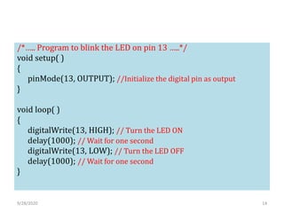 /*….. Program to blink the LED on pin 13 …..*/
void setup( )
{
pinMode(13, OUTPUT); //Initialize the digital pin as output
}
void loop( )
{
digitalWrite(13, HIGH); // Turn the LED ON
delay(1000); // Wait for one second
digitalWrite(13, LOW); // Turn the LED OFF
delay(1000); // Wait for one second
}
9/28/2020 14
 