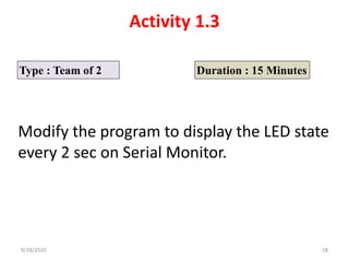Activity 1.3
Type : Team of 2 Duration : 15 Minutes
Modify the program to display the LED state
every 2 sec on Serial Monitor.
9/28/2020 18
 