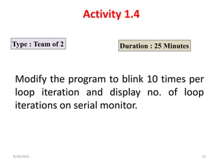 Activity 1.4
Type : Team of 2 Duration : 25 Minutes
Modify the program to blink 10 times per
loop iteration and display no. of loop
iterations on serial monitor.
9/28/2020 25
 