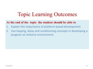 Topic Learning Outcomes
At the end of the topic the student should be able to
1. Explain the importance of platform based development
2. Use looping, delay and conditioning concepts in developing a
program on Arduino environment.
9/28/2020 29
 