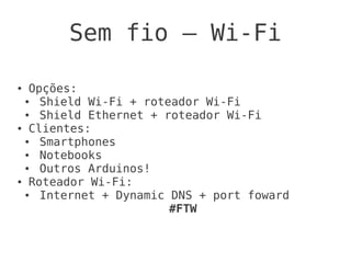 Sem fio – Wi-Fi

● Opções:
 ●  Shield Wi-Fi + roteador Wi-Fi
 ●  Shield Ethernet + roteador Wi-Fi
● Clientes:

 ●  Smartphones
 ●  Notebooks
 ●  Outros Arduinos!
● Roteador Wi-Fi:

 ●  Internet + Dynamic DNS + port foward
                       #FTW
 