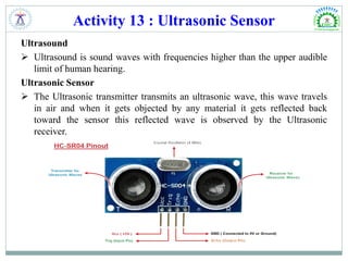 Activity 13 : Ultrasonic Sensor
Ultrasound
 Ultrasound is sound waves with frequencies higher than the upper audible
limit of human hearing.
Ultrasonic Sensor
 The Ultrasonic transmitter transmits an ultrasonic wave, this wave travels
in air and when it gets objected by any material it gets reflected back
toward the sensor this reflected wave is observed by the Ultrasonic
receiver.
 