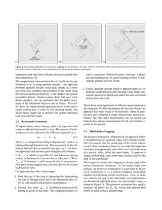 (a)



robot
and samples
(b)



robot and
samples
(c)
 robot and samples
Figure 6: Incremental algorithm for concurrent mapping and localization. The dots, centered around the robot, indicate the posterior belief which grows
over time (a and b). When the cycle is closed as in (c), the posterior becomes small again.
implement, and both more efficient and more general than
most alternatives [3].
The sample-based representation directly facilitates the op-
timization of (11) using gradient descent. Our approach
performs gradient descent using each sample as a start-
ing point, then computes the goodness of the result using
the obvious likelihood function. If the samples are spaced
reasonably densely (which is easily done with only a few
dozen samples), one can guarantee that the global maxi-
mum of the likelihood function can be found. This dif-
fers from the simple-minded approach above, where only a
single starting pose is used for hill-climbing search, and
which hence might fail to produce the global maximum
(and hence the best map).
2.4 Backwards Correction
As argued above, when closing cycles it is imperative that
maps are adjusted backwards in time. The amount of back-
wards correction is given by the difference (denoted ∆st ):
∆st = s̄t − ŝt (13)
where s̄t is computed according to Equation (11) and ŝt is
obtained through Equation (6). This expression is the dif-
ference between the incremental best guess (c.f., our base-
line approach) and the best guess using the full posterior.
If ∆st = 0, which is typically the case when not closing
a loop, no backwards correction has to take place. When
∆st 6= 0, however, a shift occurred due to reconnection
with a previouslymapped area, and poses have to be revised
backwards in time.
Our approach does this in three steps:
1. First, the size of the loop is determined by determining
the scan in the map which led to the adjustment (this is a
trivial side-result in the posterior computation).
2. Second, the error ∆st is distributed proportionally
among all poses in the loop. This computation does not
yield a maximum likelihood match; however, it places
the intermediate poses in a good starting positionfor sub-
sequent gradient descent search.
3. Finally, gradient descent search is applied iteratively for
all poses inside the loop, until the map is maximally con-
sistent (maximizes likelihood) under this new constraint
arising from the cycle.
These three steps implement an efficient approximation to
the maximum likelihood estimator for the entire loop. Our
approach has been found to be extremely robust in prac-
tice (we never obtained a single wrong result) and also ex-
tremely fast (the entire maximization can be carried out
between two sensor measurements for all experiments re-
ported in this paper).
2.5 Multi-Robot Mapping
The posterior estimation component of our approach makes
it straightforward to generate maps with multiple robots.
Here we assume that the initial pose of the robots relative
to each other is unknown; however, we make the important
restrictive assumption that each robot starts within the map
of a specific robot, called the team leader. To generate a
single, unified map, each robot must localize itself in the
map of the team leader.
The insight for multi-robot mapping is closely tight to the
notion of posterior estimation. As the reader might have
noticed, our posterior computation is equivalent to Monte
Carlo localization [2, 3], a version of Markov localization
capable of performing global localization. Thus, to local-
ize a robot in the map of the team leader, its initial samples
are distributed uniformly across the team leader’s map, as
shown in Figure 7a. The posterior estimation then quickly
localizes the robot (see [2, 3]), which then enables both
robots to build a single, uniform map.
 