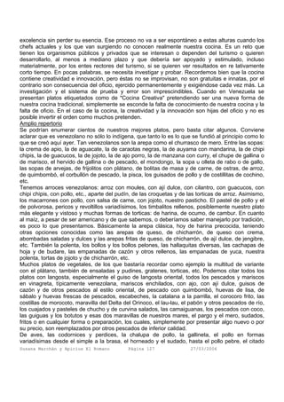 Susana Marchán y Apicius El Romano Página 127 27/03/2006
excelencia sin perder su esencia. Ese proceso no va a ser espontáneo a estas alturas cuando los
chefs actuales y los que van surgiendo no conocen realmente nuestra cocina. Es un reto que
tienen los organismos públicos y privados que se interesan o dependen del turismo o quieren
desarrollarlo, al menos a mediano plazo y que debería ser apoyado y estimulado, incluso
materialmente, por los entes rectores del turismo, si se quieren ver resultados en re lativamente
corto tiempo. En pocas palabras, se necesita investigar y probar. Recordemos bien que la cocina
contiene creatividad e innovación, pero éstas no se improvisan, no son gratuitas e innatas, por el
contrario son consecuencia del oficio, ejercido permanentemente y exigiéndose cada vez más. La
investigación y el sistema de prueba y error son imprescindibles. Cuando en Venezuela se
presentan platos etiquetados como de "Cocina Creativa" pretendiendo ser una nueva forma de
nuestra cocina tradicional, simplemente se esconde la falta de conocimiento de nuestra cocina y la
falta de oficio. En el caso de la cocina, la creatividad y la innovación son hijas del oficio y no es
posible invertir el orden como muchos pretenden.
Amplio repertorio
Se podrían enumerar cientos de nuestros mejores platos, pero basta citar algunos. Conviene
aclarar que es venezolano no sólo lo indígena, que tanto lo es lo que se fundió al principio como lo
que se creó aquí ayer. Tan venezolanos son la arepa como el churrasco de mero. Entre las sopas:
la crema de apio, la de aguacate, la de caraotas negras, la de auyama con mandarina, la de chipi
chipis, la de guacucos, la de jojoto, la de ajo porro, la de manzana con curry, el chupe de gallina o
de marisco, el hervido de gallina o de pescado, el mondongo, la sopa u olleta de rabo o de gallo,
las sopas de arvejas, de frijolitos con plátano, de bolitas de masa y de carne, de ostras, de arroz,
de quimbombó, el corbullón de pescado, la pisca, los guisados de pollo y de costillitas de cochino,
etc.
Tenemos arroces venezolanos: arroz con moules, con ají dulce, con cilantro, con guacucos, con
chipi chipis, con pollo, etc., aparte del pudín, de las croquetas y de las torticas de arroz. Asimismo,
los macarrones con pollo, con salsa de carne, con jojoto, nuestro pasticho. El pastel de pollo y el
de polvorosa, pericos y revoltillos variadísimos, los timbalitos rellenos, posiblemente nuestro plato
más elegante y vistoso y muchas formas de torticas: de harina, de ocumo, de cambur. En cuanto
al maíz, a pesar de ser americano y de que sabemos, o deberíamos saber manejarlo por tradición,
es poco lo que presentamos. Básicamente la arepa clásica, hoy de harina precocida, teniendo
otras opciones conocidas como las arepas de queso, de chicharrón, de queso con crema,
abombadas saladas y dulces y las arepas fritas de queso, de chicharrón, de ají dulce, de jengibre,
etc. También la polenta, los bollos y los bollos pelones, las hallaquitas diversas, las cachapas de
hoja y de budare, las empanadas de cazón y otros rellenos, las empanadas de yuca, nuestra
polenta, tortas de jojoto y de chicharrón, etc.
Muchos platos de vegetales, de los que bastaría recordar como ejemplo la multitud de variante
con el plátano, también de ensaladas y pudines, gratenes, torticas, etc. Podemos citar todos los
platos con langosta, especialmente el guiso de langosta oriental, todos los pescados y mariscos
en vinagreta, típicamente venezolana, mariscos enchilados, con ajo, con ají dulce, guisos de
cazón y de otros pescados al estilo oriental, de pescado con quimbombó, huevas de lisa, de
sábalo y huevas frescas de pescados, escabeches, la catalana a la parrilla, el corocoro frito, las
costillas de morocoto, maravilla del Delta del Orinoco, el lau-lau, el pabón y otros pescados de río,
los cuajados y pasteles de chucho y de curvina salados, las camaiguanas, los pescados con coco,
las guiguas y los botutos y esas dos maravillas de nuestros mares, el pargo y el mero, sudados,
fritos o en cualquier forma o preparación, los cuales, simplemente por presentar algo nuevo o por
su precio, son reemplazados por otros pescados de inferior calidad.
De aves, las codornices y perdices, la chalupa de pollo, la gallineta, el pollo en formas
variadísimas desde el simple a la brasa, el horneado y el sudado, hasta el pollo pebre, el citado
 