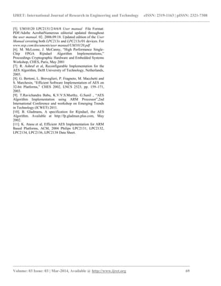 IJRET: International Journal of Research in Engineering and Technology eISSN: 2319-1163 | pISSN: 2321-7308
_________________________________________________________________________________________
Volume: 03 Issue: 03 | Mar-2014, Available @ http://www.ijret.org 69
[5]. UM10120 LPC2131/2/4/6/8 User manual File Format:
PDF/Adobe AcrobatNumerous editorial updated throughout
the user manual. 02. 2006.09.18. Updated edition of the User
Manual covering both LPC213x and LPC213x/01 devices. For
www.nxp.com/documents/user manual/UM10120.pdf
[6]. M. McLoone, J. McCanny, “High Performance Single-
Chip FPGA Rijndael Algorithm Implementations,”
Proceedings Cryptographic Hardware and Embedded Systems
Workshop, CHES, Paris, May 2001
[7]. R. Ashruf et al, Reconfigurable Implementation for the
AES Algorithm, Delft University of Technology, Netherlands,
2005.
[8]. G. Bertoni, L. Breveglieri, P. Fragneto, M. Macchetti and
S. Marchesin, “Efficient Software Implementation of AES on
32-bit Platforms,” CHES 2002, LNCS 2523, pp. 159–171,
2003.
[9]. T.Ravichandra Babu, K.V.V.S.Murthy, G.Sunil , “AES
Algorithm Implementation using ARM Processor”,2nd
International Conference and workshop on Emerging Trends
in Technology (ICWET) 2011.
[10]. B. Gladmans, A specification for Rijndael, the AES
Algorithm. Available at http://fp.gladman.plus.com, May
2002.
[11]. K. Atasu et al, Efficient AES Implementation for ARM
Based Platforms, ACM, 2004 Philips LPC2131, LPC2132,
LPC2134, LPC2136, LPC2138 Data Sheet.
 