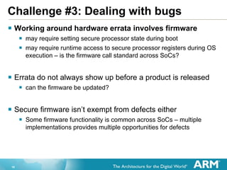 18
Challenge #3: Dealing with bugs
 Working around hardware errata involves firmware
 may require setting secure processor state during boot
 may require runtime access to secure processor registers during OS
execution – is the firmware call standard across SoCs?
 Errata do not always show up before a product is released
 can the firmware be updated?
 Secure firmware isn’t exempt from defects either
 Some firmware functionality is common across SoCs – multiple
implementations provides multiple opportunities for defects
 