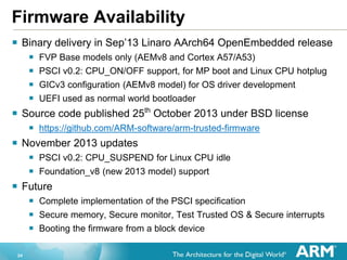 24
Firmware Availability
 Binary delivery in Sep’13 Linaro AArch64 OpenEmbedded release
 FVP Base models only (AEMv8 and Cortex A57/A53)
 PSCI v0.2: CPU_ON/OFF support, for MP boot and Linux CPU hotplug
 GICv3 configuration (AEMv8 model) for OS driver development
 UEFI used as normal world bootloader
 Source code published 25th
October 2013 under BSD license
 https://github.com/ARM-software/arm-trusted-firmware
 November 2013 updates
 PSCI v0.2: CPU_SUSPEND for Linux CPU idle
 Foundation_v8 (new 2013 model) support
 Future
 Complete implementation of the PSCI specification
 Secure memory, Secure monitor, Test Trusted OS & Secure interrupts
 Booting the firmware from a block device
 
