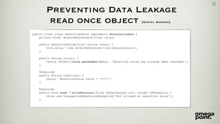 Preventing Data Leakage 
read once object [Daniel Sawano]
public final class SensitiveValue implements Externalizable {
private final AtomicReference<String> value;
public SensitiveValue(final String value) {
this.value = new AtomicReference<>(validated(value));
}
public String value() {
return notNull(value.getAndSet(null), "Sensitive value has already been consumed");
}
@Override
public String toString() {
return "SensitiveValue value = *****";
}
@Override
public void read / writeExternal(final ObjectOutput out) throws IOException {
throw new UnsupportedOperationException("Not allowed on sensitive value");
}
 