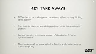 Key Take Aways
• DDSec helps one to design secure software without actively thinking
about security
• Treat injection ﬂaws as a modelling problem rather than a validation
problem
• Context mapping is essential to avoid XSS and other 2nd order
injection attacks
• Micro-services will be scary as hell, unless the world gets a grip on
context mapping
 