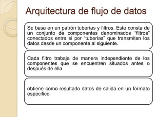 Arquitectura de flujo de datos
Se basa en un patrón tuberías y filtros. Este consta de
un conjunto de componentes denominados “filtros”
conectados entre si por “tuberías” que transmiten los
datos desde un componente al siguiente.

Cada filtro trabaja de manera independiente de los
componentes que se encuentren situados antes o
después de ella



obtiene como resultado datos de salida en un formato
especifico
 