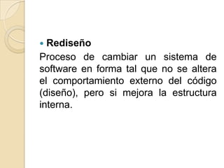  Rediseño
Proceso de cambiar un sistema de
software en forma tal que no se altera
el comportamiento externo del código
(diseño), pero si mejora la estructura
interna.
 
