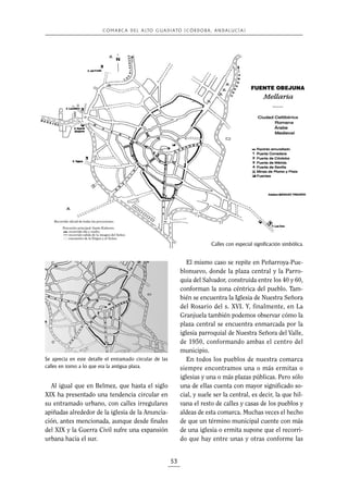 C O M A R C A D E L A LTO G U A D I A TO ( C Ó R D O B A , A N D A L U C Í A )

Calles con especial significación simbólica.

El mismo caso se repite en Peñarroya-Pueblonuevo, donde la plaza central y la Parroquia del Salvador, construida entre los 40 y 60,
conforman la zona céntrica del pueblo. También se encuentra la Iglesia de Nuestra Señora
del Rosario del s. XVI. Y, finalmente, en La
Granjuela también podemos observar cómo la
plaza central se encuentra enmarcada por la
iglesia parroquial de Nuestra Señora del Valle,
de 1950, conformando ambas el centro del
municipio.
En todos los pueblos de nuestra comarca
siempre encontramos una o más ermitas o
iglesias y una o más plazas públicas. Pero sólo
una de ellas cuenta con mayor significado social, y suele ser la central, es decir, la que hilvana el resto de calles y casas de los pueblos y
aldeas de esta comarca. Muchas veces el hecho
de que un término municipal cuente con más
de una iglesia o ermita supone que el recorrido que hay entre unas y otras conforme las

Se aprecia en este detalle el entramado circular de las
calles en torno a lo que era la antigua plaza.

Al igual que en Belmez, que hasta el siglo
XIX ha presentado una tendencia circular en
su entramado urbano, con calles irregulares
apiñadas alrededor de la iglesia de la Anunciación, antes mencionada, aunque desde finales
del XIX y la Guerra Civil sufre una expansión
urbana hacia el sur.

53

 