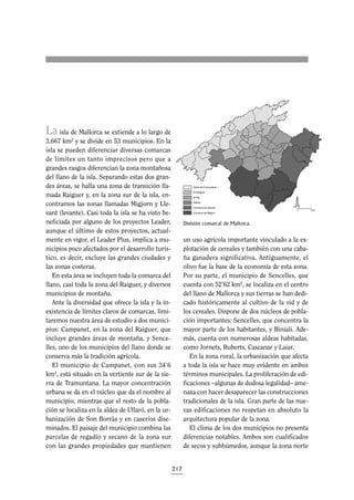 La

isla de Mallorca se extiende a lo largo de
3.667 km2 y se divide en 53 municipios. En la
isla se pueden diferenciar diversas comarcas
de límites un tanto imprecisos pero que a
grandes rasgos diferencian la zona montañosa
del llano de la isla. Separando estas dos grandes áreas, se halla una zona de transición llamada Raiguer y, en la zona sur de la isla, encontramos las zonas llamadas Migjorn y Llevant (levante). Casi toda la isla se ha visto beneficiada por alguno de los proyectos Leader,
aunque el último de estos proyectos, actualmente en vigor, el Leader Plus, implica a municipios poco afectados por el desarrollo turístico, es decir, excluye las grandes ciudades y
las zonas costeras.
En esta área se incluyen toda la comarca del
llano, casi toda la zona del Raiguer, y diversos
municipios de montaña.
Ante la diversidad que ofrece la isla y la inexistencia de límites claros de comarcas, limitaremos nuestra área de estudio a dos municipios: Campanet, en la zona del Raiguer, que
incluye grandes áreas de montaña, y Sencelles, uno de los municipios del llano donde se
conserva más la tradición agrícola.
El municipio de Campanet, con sus 34’6
km2, está situado en la vertiente sur de la sierra de Tramuntana. La mayor concentración
urbana se da en el núcleo que da el nombre al
municipio, mientras que el resto de la población se localiza en la aldea de Ullaró, en la urbanización de Son Borràs y en caseríos diseminados. El paisaje del municipio combina las
parcelas de regadío y secano de la zona sur
con las grandes propiedades que mantienen

División comarcal de Mallorca.

un uso agrícola importante vinculado a la explotación de cereales y también con una cabaña ganadera significativa. Antiguamente, el
olivo fue la base de la economía de esta zona.
Por su parte, el municipio de Sencelles, que
cuenta con 52’62 km2, se localiza en el centro
del llano de Mallorca y sus tierras se han dedicado históricamente al cultivo de la vid y de
los cereales. Dispone de dos núcleos de población importantes: Sencelles, que concentra la
mayor parte de los habitantes, y Biniali. Además, cuenta con numerosas aldeas habitadas,
como Jornets, Ruberts, Cascanar y Laiar.
En la zona rural, la urbanización que afecta
a toda la isla se hace muy evidente en ambos
términos municipales. La proliferación de edificaciones –algunas de dudosa legalidad– amenaza con hacer desaparecer las construcciones
tradicionales de la isla. Gran parte de las nuevas edificaciones no respetan en absoluto la
arquitectura popular de la zona.
El clima de los dos municipios no presenta
diferencias notables. Ambos son cualificados
de secos y subhúmedos, aunque la zona norte

217

 