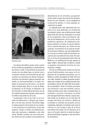 A R Q U I T E C T U R A T R A D I C I O N A L Y E N TO R N O C O N S T R U I D O

dependencias de los sirvientes, que generalmente solían ocupar una zona de los desvanes.
Dentro de este conjunto, a veces integrada en
la zona de los señores, o a veces separada, encontramos la capilla.
La segunda parte más importante del conjunto era la zona dedicada a la vivienda del
arrendatario (amo), que evidentemente estaba
desprovista del lujo que dominaba en la parte
de los propietarios. Aquí encontramos, además de las habitaciones y de la cocina, las dependencias agrícolas y de subsistencia: despensas, graneros, la salera, la sala de elaboración y curación del queso, etc. Dentro de este
conjunto, encontramos en las casas de montaña la almazara (tafona), una sala independiente en la que se reúnen todos los elementos necesarios para la producción de aceite. En cambio, en el caso de las possessions del centro de
Mallorca, y en substitución de ésta, aparece el
lagar (celler), ubicado bajo el edificio y donde
se guardan celosamente las botas de vino,
moscatel y vinagre.
El resto de edificaciones rurales son las que
servían históricamente como apoyo en la explotación de las grandes possessions, que en
Mallorca reciben el apelativo de rafal. Pero por
otro lado, también se daban pequeñas propiedades que surgían de los establecimientos (generalizados a partir del siglo XIX) de las grandes propiedades. Estas viviendas presentan
una estructura a una sola vertiente, cuya fachada principal suele estar orientada hacia el
mediodía o poniente. Presentan un portal
principal generalmente redondo, aunque también puede ser de dintel, con un solo piso. El
revoque está hecho con mortero y delante de
la fachada se extendía una pequeña carrera
empedrada. Adosada a la fachada suele estar la
cisterna, la cual recoge el agua de la lluvia
procedente del tejado. En los laterales de la
casa o en la parte anterior se alzan las dependencias destinadas al ganado y resto de animales domésticos.

Possessió portal.

Las alturas del edificio suelen variar a partir
de las condiciones geográficas y estamentarias
que hemos citado. Generalmente la possessió
cuenta con una planta baja, un primer piso y
un desván. Aunque son frecuentes las que sólo
cuentan con una planta sin desván. Excepcionalmente encontramos alguna possessió que
exhibe su monumentalidad y su poder mediante la presencia de dos pisos y un desván
sobre la planta baja. Éste es el caso de Raixa,
en Bunyola, de Sa Granja, en Esporles o de
Son Torrella, en Santa Maria del Camí, tres de
los máximos exponentes de gran casal rural de
la nobleza más poderosa de la isla.
La possessió, como se ha visto, es un conjunto de edificaciones o bloques que responden a un uso muy concreto. En primer lugar,
en toda possessió está la parte de uso exclusivo del propietario terrateniente (cases des
senyors), donde se hallan las habitaciones,
salas más suntuosas o adaptadas a esta clase
social. También cuentan con una cocina propia. Dentro de este conjunto se encuentran las

234

 