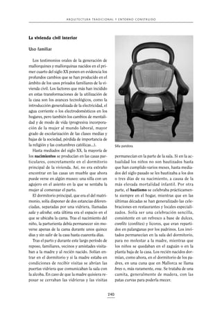 A R Q U I T E C T U R A T R A D I C I O N A L Y E N TO R N O C O N S T R U I D O

La vivienda civil interior
Uso familiar
Los testimonios orales de la generación de
mallorquines y mallorquinas nacidos en el primer cuarto del siglo XX ponen en evidencia los
profundos cambios que se han producido en el
ámbito de los usos privados familiares de la vivienda civil. Los factores que más han incidido
en estas transformaciones de la utilización de
la casa son los avances tecnológicos, como la
introducción generalizada de la electricidad, el
agua corriente o los electrodomésticos en los
hogares, pero también los cambios de mentalidad y de modo de vida (progresiva incorporación de la mujer al mundo laboral, mayor
grado de escolarización de las clases medias y
bajas de la sociedad, pérdida de importancia de
la religión y las costumbres católicas...).
Hasta mediados del siglo XX, la mayoría de
los nacimientos se producían en las casas particulares, concretamente en el dormitorio
principal de la vivienda. Así, no era extraño
encontrar en las casas un mueble que ahora
puede verse en algún museo: una silla con un
agujero en el asiento en la que se sentaba la
mujer al comenzar el parto.
El dormitorio principal, que era el del matrimonio, solía disponer de dos estancias diferenciadas, separadas por una vidriera, llamadas
sala y alcoba; esta última era el espacio en el
que se ubicaba la cama. Tras el nacimiento del
niño, la parturienta debía permanecer sin moverse apenas de la cama durante unos quince
días y sin salir de la casa hasta cuarenta días.
Tras el parto y durante este largo período de
reposo, familiares, vecinos y amistades visitaban a la madre y al recién nacido. Solían entrar en el dormitorio y si la madre estaba en
condiciones de recibir visitas se abrían las
puertas vidriera que comunicaban la sala con
la alcoba. En caso de que la madre quisiera reposar se cerraban las vidrieras y las visitas

Silla paridora.

permanecían en la parte de la sala. Si en la actualidad los niños no son bautizados hasta
que han cumplido varios meses, hasta mediados del siglo pasado se les bautizaba a los dos
o tres días de su nacimiento, a causa de la
más elevada mortalidad infantil. Por otra
parte, el bautismo se celebraba prácticamente siempre en el hogar, mientras que en las
últimas décadas se han generalizado las celebraciones en restaurantes y locales especializados. Solía ser una celebración sencilla,
consistente en un refresco a base de dulces,
confits (confites) y licores, que eran repartidos en palanganas por los padrinos. Los invitados permanecían en la sala del dormitorio,
para no molestar a la madre, mientras que
los niños se quedaban en el zaguán o en la
planta baja de la casa. Los recién nacidos dormían, como ahora, en el dormitorio de los padres, en una cuna que en Mallorca se llama
bres o, más raramente, vou. Se trataba de una
camita, generalmente de madera, con las
patas curvas para poderla mecer.

240

 