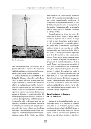 A R Q U I T E C T U R A T R A D I C I O N A L Y E N TO R N O C O N S T R U I D O

Pedroches se dan, como son las romerías,
donde patrones y santos son trasladados desde
sus ermitas rurales hasta los municipios, y la
celebración de algunas fiestas como la celebraba hasta hace unos años de la despedida de
los quintos. Hasta estas señales se acompañaba a los mozos que eran sorteados y debían ir
al servicio militar.
Especial relevancia tienen las cruces del
municipio de Añora, donde el Día de la Cruz,
celebrado el primer fin de semana de mayo,
se viste la cruz, donde tanto las diversas cruces de granito existentes en las calles del pueblo, como otras de tamaño más reducido ubicadas en la sala de una vivienda, son vestidas
y engalanadas por los vecinos de las diferentes calles. El trabajo que conlleva la preparación de la decoración de estas cruces es inmenso. Meses antes las vecinas que ponen
cruz se reúnen en alguna casa vacía para ir
preparando la multitud de adornos de tela,
papel, flores… son las cruceras que visten la
cruz. Esta tarea se realiza con suma discreción, para evitar que otros grupos de vecinas
copien el modelo decorativo que lucirá la
cruz ese año. Ese fin de semana las casas que
han montado la cruz permanecen abiertas
durante toda la noche del sábado para que vecinos y visitantes puedan admirar el trabajo
realizado. Estas cruces entran en concurso
en la modalidad de cruz exterior y cruz interior, premiándose la que presente mejor decoración y mayor originalidad.

Cruz de delimitación.

están ubicadas dentro del casco urbano, por lo
general indicando la presencia de una ermita
o edificio sagrado o, simplemente homenajeando la cruz, como símbolo ancestral.
Y las más abundantes son las cruces de delimitación del casco urbano del pueblo. Estas
cruces se suelen ubicar en las afueras del municipio, indicando el comienzo del espacio no
urbano, la finalización del pueblo. Como mínimo nos encontramos una por cada término
cardinal, o bien en cada comienzo de camino o
espacio de especial importancia. Estas cruces
además de delimitar el espacio simbólico del
pueblo lo protegen de cualquier mal que lo
acechara. La importancia simbólica de estos
elementos ha caído en desuso al igual que los
lugares o caminos secundarios en los que se
encontraban, en ocasiones han quedado insertas dentro del casco urbano, perdiendo su
simbología como hitos de marcación del municipio. En ellas tienen lugar momentos esenciales de muchos de los rituales que en Los

Las viviendas de la Comarca
de Los Pedroches
A pesar de la diversidad tipológica que podemos encontrar en el conjunto de viviendas
existentes en Los Pedroches, marcada fundamentalmente por el periodo histórico de su
construcción, la actividad productiva y la posición social de sus moradores, podemos hablar de una estructura similar en las vivien-

344

 