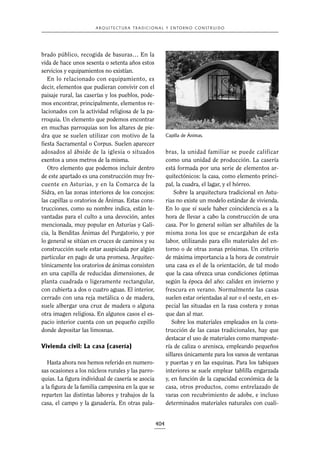 A R Q U I T E C T U R A T R A D I C I O N A L Y E N TO R N O C O N S T R U I D O

brado público, recogida de basuras… En la
vida de hace unos sesenta o setenta años estos
servicios y equipamientos no existían.
En lo relacionado con equipamiento, es
decir, elementos que pudieran convivir con el
paisaje rural, las caserías y los pueblos, podemos encontrar, principalmente, elementos relacionados con la actividad religiosa de la parroquia. Un elemento que podemos encontrar
en muchas parroquias son los altares de piedra que se suelen utilizar con motivo de la
fiesta Sacramental o Corpus. Suelen aparecer
adosados al ábside de la iglesia o situados
exentos a unos metros de la misma.
Otro elemento que podemos incluir dentro
de este apartado es una construcción muy frecuente en Asturias, y en la Comarca de la
Sidra, en las zonas interiores de los concejos:
las capillas u oratorios de Ánimas. Estas construcciones, como su nombre indica, están levantadas para el culto a una devoción, antes
mencionada, muy popular en Asturias y Galicia, la Benditas Ánimas del Purgatorio, y por
lo general se sitúan en cruces de caminos y su
construcción suele estar auspiciada por algún
particular en pago de una promesa. Arquitectónicamente los oratorios de ánimas consisten
en una capilla de reducidas dimensiones, de
planta cuadrada o ligeramente rectangular,
con cubierta a dos o cuatro aguas. El interior,
cerrado con una reja metálica o de madera,
suele albergar una cruz de madera o alguna
otra imagen religiosa. En algunos casos el espacio interior cuenta con un pequeño cepillo
donde depositar las limosnas.

Capilla de Ánimas.

bras, la unidad familiar se puede calificar
como una unidad de producción. La casería
está formada por una serie de elementos arquitectónicos: la casa, como elemento principal, la cuadra, el lagar, y el hórreo.
Sobre la arquitectura tradicional en Asturias no existe un modelo estándar de vivienda.
En lo que sí suele haber coincidencia es a la
hora de llevar a cabo la construcción de una
casa. Por lo general solían ser albañiles de la
misma zona los que se encargaban de esta
labor, utilizando para ello materiales del entorno o de otras zonas próximas. Un criterio
de máxima importancia a la hora de construir
una casa es el de la orientación, de tal modo
que la casa ofrezca unas condiciones óptimas
según la época del año: calidez en invierno y
frescura en verano. Normalmente las casas
suelen estar orientadas al sur o el oeste, en especial las situadas en la rasa costera y zonas
que dan al mar.
Sobre los materiales empleados en la construcción de las casas tradicionales, hay que
destacar el uso de materiales como mampostería de caliza o arenisca, empleando pequeños
sillares únicamente para los vanos de ventanas
y puertas y en las esquinas. Para los tabiques
interiores se suele emplear tablilla engarzada
y, en función de la capacidad económica de la
casa, otros productos, como entrelazado de
varas con recubrimiento de adobe, e incluso
determinados materiales naturales con cuali-

Vivienda civil: La casa (casería)
Hasta ahora nos hemos referido en numerosas ocasiones a los núcleos rurales y las parroquias. La figura individual de casería se asocia
a la figura de la familia campesina en la que se
reparten las distintas labores y trabajos de la
casa, el campo y la ganadería. En otras pala-

404

 