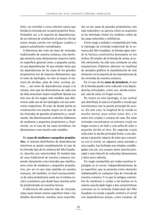 C O M A R C A D E L A LTO G U A D I A TO ( C Ó R D O B A , A N D A L U C Í A )

tinto, un corralón o cerca exterior casera que
bordea la vivienda por su parte posterior beneficiándole así, a la mayoría de dependencias,
de un sistema de ventilación al exterior. En las
zonas anejas cuenta con antiguas cuadras y
pajares actualmente remodelados.
A diferencia del resto de tipos de viviendas
tradicionales de nuestra comarca, esta tipología presenta unas dimensiones mayores tanto
en superficie general como, a pequeña escala,
en sus dependencias. Ni que señalar tiene que
las dependencias de las casas de los grandes
propietarios son de mayores dimensiones que
el resto de tipologías, no sólo es mayor el número de alcobas, salas de estar, cocinas, patios…, así como de dependencias anejas a la
misma, sino que las dimensiones de cada una
de ellas presentan mayor amplitud. Quizás sea
éste uno de los rasgos más notables que diferencia cada una de las tipologías con sus anteriores respectivas. El solar de donde partía su
construcción era mucho mayor en el caso de
las viviendas de grandes propietarios y, usualmente, iba disminuyendo conforme hablamos
de medianos o pequeños propietarios y, finalmente, en el caso de las casas jornaleras, las
dimensiones eran mucho más notables.

dos en las casas de grandes propietarios, son
más reducidos y se aprecia cómo en ocasiones
se ha intentado imitar los modelos cultos de
las casas señoriales y nobiliarias.
Como rasgo a señalar y compartido por toda
la tipología de vivienda tradicional de la comarca del Alto Guadiato, la bóveda sigue siendo la técnica constructiva dominante en los
techos. El empleo de la bóveda de arista, al estilo extremeño, ha sido una constante en esta
arquitectura. Podemos observar en multitud
de ejemplos gráficos la manifestación de este
elemento en la mayoría de las dependencias de
las viviendas de nuestra comarca.
En el caso de las casas de jornaleros, el uso
de la bóveda puede verse reducido a las dependencias principales, como son, alcoba principal, sala de estar y/o hogar-cocina.
De nuevo en esta tipología, el eje central
que distribuye la casa es el pasillo o vereda que
encontramos tras la puerta principal de acceso. En este caso, la longitud de la vereda es
mucho menor, pues solían tener dos, a lo
sumo tres crujías o cuerpos de casa. En estas
viviendas encontramos en primera crujía un
hogar-cocina a un lado y una salita de estar o
pequeña alcoba al otro. En segunda crujía
solía estar la alcoba principal frente a una despensa o pequeño espacio de estar que comunica con el corral, en algunos casos anexado a
una cuadra. Las fachadas son simples, enjalbegadas con cal, con escasos vanos (puerta principal y vano lateral) de reducidas dimensiones
y alero poco saliente.
Un rasgo compartido por todas nuestras tipologías es el corral, independientemente de
su superficie, que se presenta como elemento
indispensable en cualquier tipo de vivienda de
nuestra comarca. Y es que la antigua costumbre de mantener y cuidar a las bestias en la
misma casa ha dado lugar a dos características
comunes en la vivienda tradicional del Alto
Guadiato: la vereda o pasillo central y el corral
con dependencias anejas, como cuadras, de

En casas de medianos o pequeños propietarios, el sistema distributivo de dependencias
interiores se ajusta completamente al caso de
la vivienda-tipo de la comarca del Alto Guadiato, descrita con anterioridad. El modelo-tipo
de casa tradicional de nuestra comarca responde claramente a las viviendas que clasificamos como de medianos o pequeños propietarios, por ser el caso más repetido en nuestra
comarca. Así también, el nivel socioeconómico de estos propietarios suele ser el estatus social y económico que desde hace muchos años
ha predominado en nuestras tierras.
A diferencia del anterior tipo de vivienda,
estas casas tienen menos superficie total y los
detalles decorativos, muchas veces exacerba-

75

 