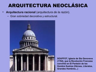 ARQUITECTURA NEOCLÁSICA
• Arquitectura racional (arquitectura de la razón).
– Gran sobriedad decorativa y estructural.
SOUFFOT, Iglesia de Sta Genoveva
(1764), que la Revolución Francesa
convirtió en El Panteón de los
Hombre Ilustres (Héroes, Literatos,
Grandes Hombres...)
 